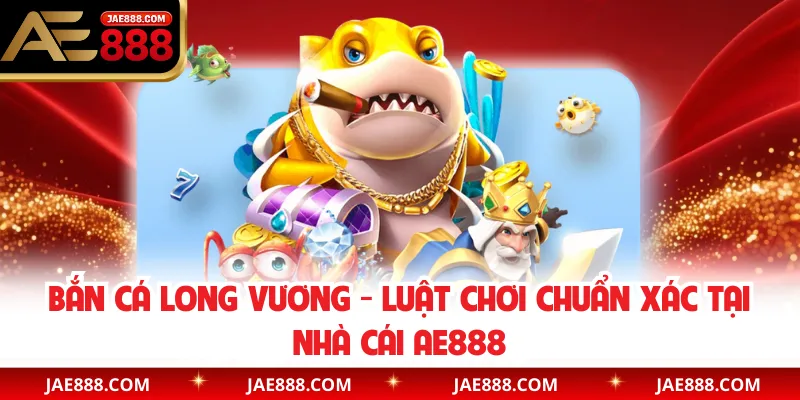 Bắn cá Long Vương - Luật Chơi Chuẩn Xác Tại Nhà Cái AE888